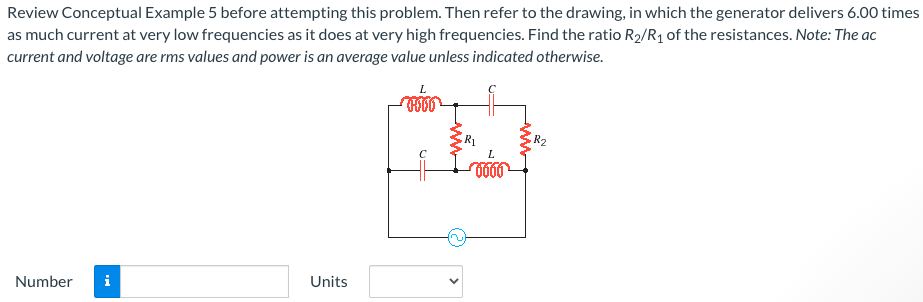 Review Conceptual Example 5 before attempting this problem. Then refer to the drawing, in which the generator delivers 6.00 times as much current at very low frequencies as it does at very high frequencies. Find the ratio R2/R1 of the resistances. Note: The ac current and voltage are rms values and power is an average value unless indicated otherwise. Number Units