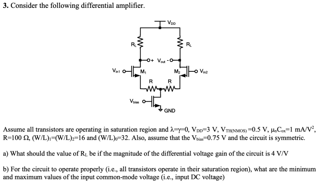 Consider the following differential amplifier. Assume all transistors are operating in saturation region and λ = γ = 0, VDD = 3 V, VTH(NMOS) = 0.5 V, μnCox = 1 mA/V2, R = 100 Ω, (W/L)1 = (W/L)2 = 16 and (W/L)0 = 32. Also, assume that the Vbias = 0.75 V and the circuit is symmetric. a) What should the value of RL be if the magnitude of the differential voltage gain of the circuit is 4 V/V b) For the circuit to operate properly (i. e. , all transistors operate in their saturation region), what are the minimum and maximum values of the input common-mode voltage (i. e. , input DC voltage)