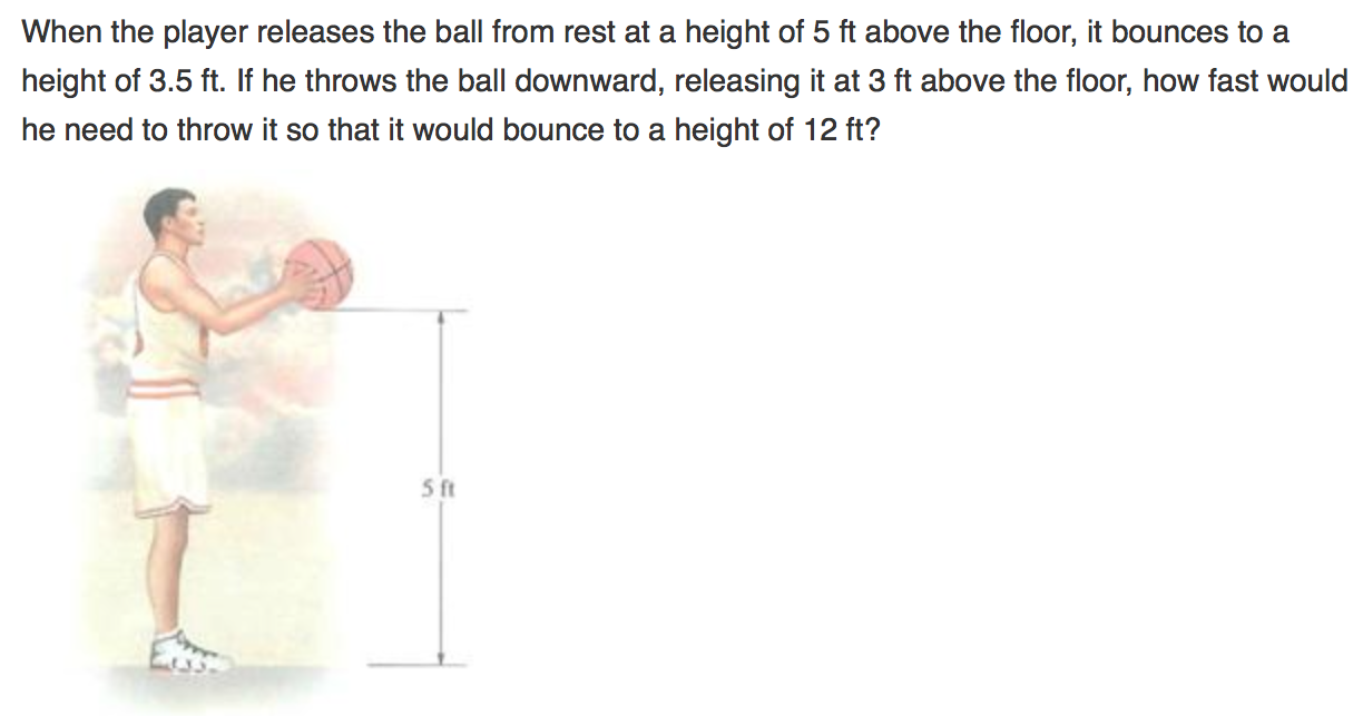 When the player releases the ball from rest at a height of 5 ft above the floor, it bounces to a height of 3.5 ft. If he throws the ball downward, releasing it at 3 ft above the floor, how fast would he need to throw it so that it would bounce to a height of 12 ft?