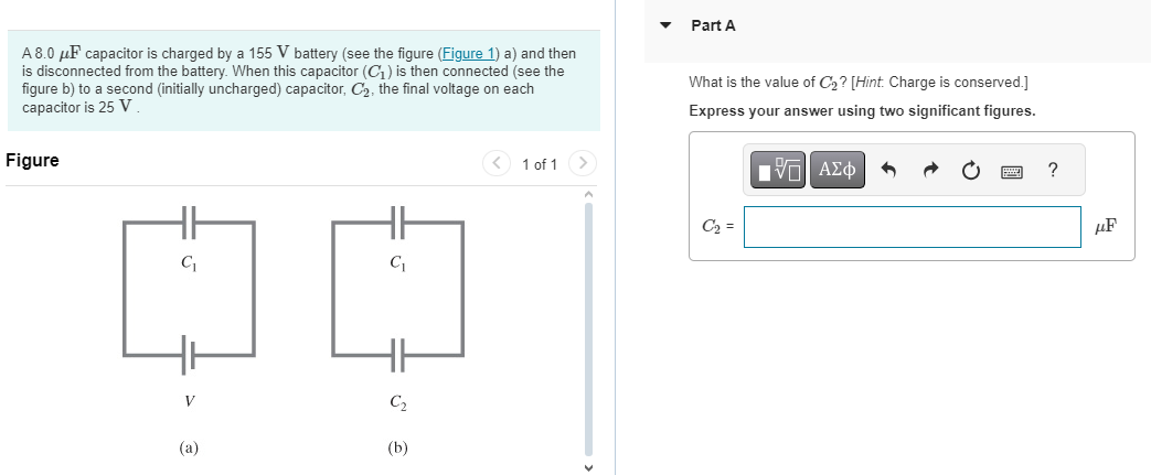 A 8.0 μF capacitor is charged by a 155 V battery (see the figure (Figure 1) a) and then is disconnected from the battery. When this capacitor (C1) is then connected (see the figure b) to a second (initially uncharged) capacitor, C2, the final voltage on each capacitor is 25 V. Figure 1 of 1 V (a) (b) Part A What is the value of C2? [Hint. Charge is conserved. ] Express your answer using two significant figures. C2 =