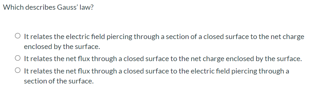 Which describes Gauss' law? It relates the electric field piercing through a section of a closed surface to the net charge enclosed by the surface. It relates the net flux through a closed surface to the net charge enclosed by the surface. It relates the net flux through a closed surface to the electric field piercing through a section of the surface.