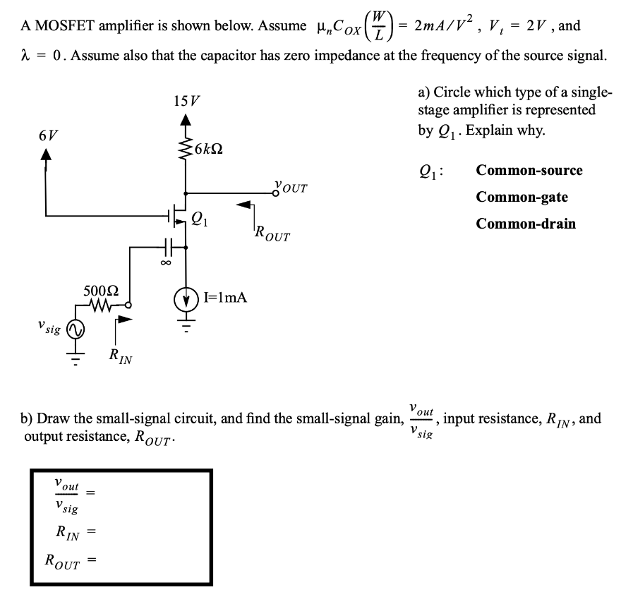 A MOSFET amplifier is shown below. Assume unCOX(W/L) = 2mA/V2 , Vt = 2 V, and λ = 0. Assume also that the capacitor has zero impedance at the frequency of the source signal. a) Circle which type of a single stage amplifier is represented by Q1. Explain why. Q1: Common-source Common-gate Common-drain b) Draw the small-signal circuit, and find the small-signal gain, vout/vsig, input resistance, RIN, and output resistance, ROUT.