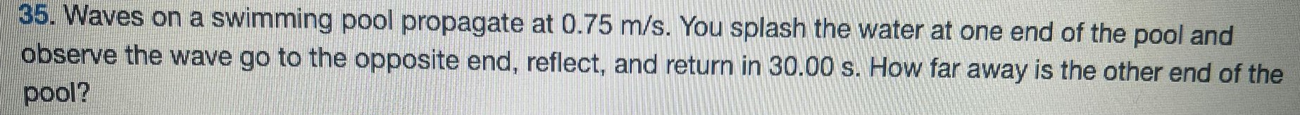 Waves on a swimming pool propagate at 0.75 m/s. You splash the water at one end of the pool and observe the wave go to the opposite end, reflect, and return in 30.00 s. How far away is the other end of the pool? 