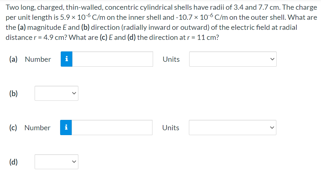 Two long, charged, thin-walled, concentric cylindrical shells have radii of 3.4 and 7.7 cm. The charge per unit length is 5.9×10−6 C/m on the inner shell and −10.7×10−6 C/m on the outer shell. What are the (a) magnitude E and (b) direction (radially inward or outward) of the electric field at radial distance r = 4.9 cm? What are (c) E and (d) the direction at r = 11 cm ? (a) Number Units (b) (c) Number Units (d)