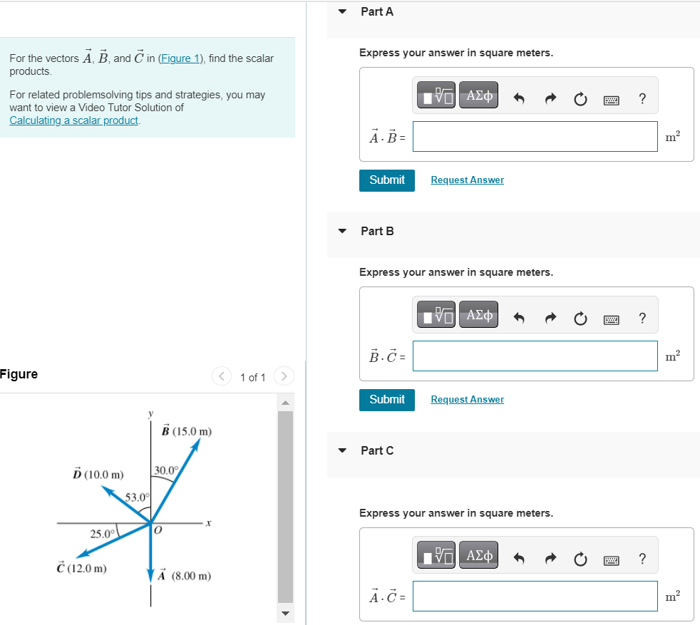 For the vectors A→, B→, and C→ in (Figure 1), find the scalar products. For related problemsolving tips and strategies, you may want to view a Video Tutor Solution of Calculating a scalar product. Figure 1 of 1 Part A Express your answer in square meters. Submit Request Answer Part B Express your answer in square meters. Submit Request Answer Part C Express your answer in square meters. 