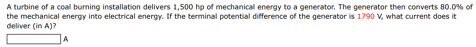 A turbine of a coal burning installation delivers 1, 500 hp of mechanical energy to a generator. The generator then converts 80.0% of the mechanical energy into electrical energy. If the terminal potential difference of the generator is 1790 V, what current does it deliver (in A)? A 