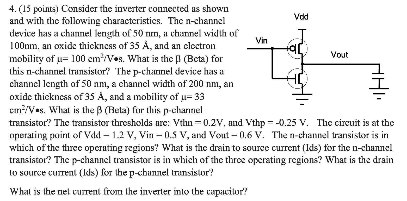 Consider the inverter connected as shown and with the following characteristics. The n-channel device has a channel length of 50 nm, a channel width of 100 nm, an oxide thickness of 35Å, and an electron mobility of μ = 100 cm2/V⋅s. What is the β (Beta) for this n-channel transistor? The p-channel device has a channel length of 50 nm, a channel width of 200 nm, an oxide thickness of 35Å, and a mobility of μ = 33 cm2/V⋅s. What is the β (Beta) for this p-channel transistor? The transistor thresholds are: Vthn = 0.2 V, and V thp = −0.25 V. The circuit is at the operating point of Vdd = 1.2 V, Vin = 0.5 V, and Vout = 0.6 V. The n-channel transistor is in which of the three operating regions? What is the drain to source current (Ids) for the n-channel transistor? The p-channel transistor is in which of the three operating regions? What is the drain to source current (Ids) for the p-channel transistor? What is the net current from the inverter into the capacitor?