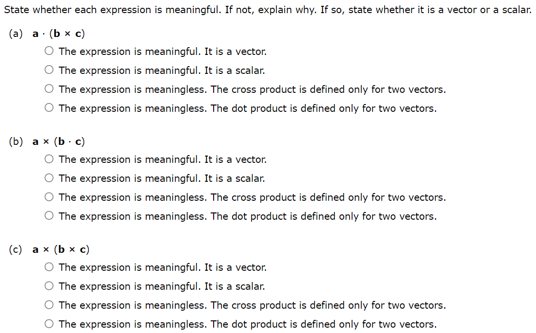 State whether each expression is meaningful. If not, explain why. If so, state whether it is a vector or a scalar. (a) a⋅(b×c) The expression is meaningful. It is a vector. The expression is meaningful. It is a scalar. The expression is meaningless. The cross product is defined only for two vectors. The expression is meaningless. The dot product is defined only for two vectors. (b) a×(b⋅c) The expression is meaningful. It is a vector. The expression is meaningful. It is a scalar. The expression is meaningless. The cross product is defined only for two vectors. The expression is meaningless. The dot product is defined only for two vectors. (c) a×(b×c) The expression is meaningful. It is a vector. The expression is meaningful. It is a scalar. The expression is meaningless. The cross product is defined only for two vectors. The expression is meaningless. The dot product is defined only for two vectors. (d) a⋅(b⋅c) The expression is meaningful. It is a vector. The expression is meaningful. It is a scalar. The expression is meaningless. The cross product is defined only for two vectors. The expression is meaningless. The dot product is defined only for two vectors. (e) (a⋅b)×(c⋅d) The expression is meaningful. It is a vector. The expression is meaningful. It is a scalar. The expression is meaningless. The cross product is defined only for two vectors. The expression is meaningless. The dot product is defined only for two vectors. (f) (a×b)⋅(c×d) The expression is meaningful. It is a vector. The expression is meaningful. It is a scalar. The expression is meaningless. The cross product is defined only for two vectors. The expression is meaningless. The dot product is defined only for two vectors.