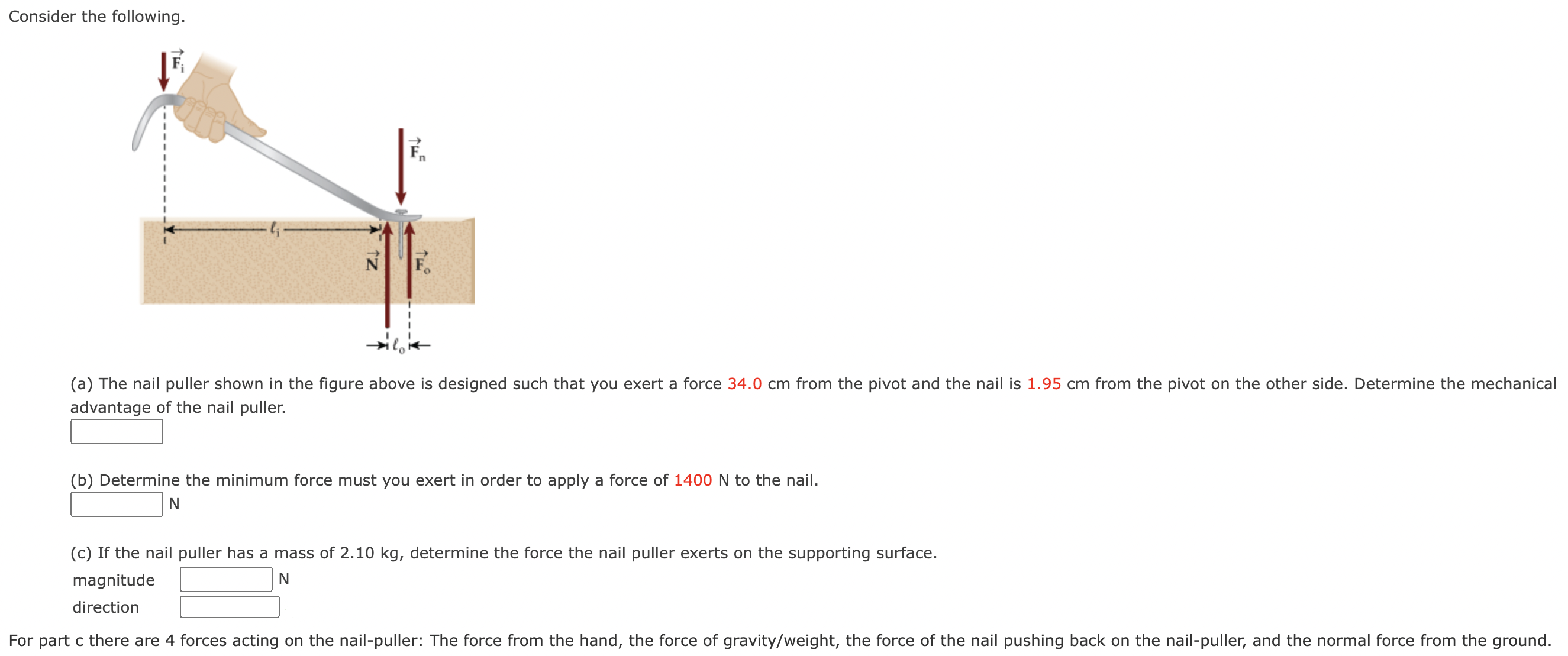 Consider the following. (a) The nail puller shown in the figure above is designed such that you exert a force 34.0 cm from the pivot and the nail is 1.95 cm from the pivot on the other side. Determine the mechanical advantage of the nail puller. (b) Determine the minimum force must you exert in order to apply a force of 1400 N to the nail. N (c) If the nail puller has a mass of 2.10 kg, determine the force the nail puller exerts on the supporting surface. magnitude N direction For part c there are 4 forces acting on the nail-puller: The force from the hand, the force of gravity/weight, the force of the nail pushing back on the nail-puller, and the normal force from the ground.