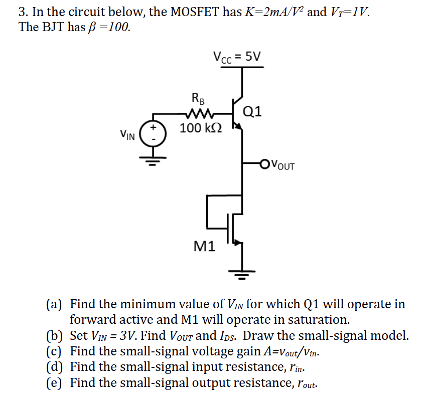In the circuit below, the MOSFET has K = 2 mA/V2 and VT = 1 V. The BJT has β = 100. (a) Find the minimum value of VIN for which Q1 will operate in forward active and M1 will operate in saturation. (b) Set VIN = 3 V. Find VOUT and IDS. Draw the small-signal model. (c) Find the small-signal voltage gain A = vout/vin. (d) Find the small-signal input resistance, rin. (e) Find the small-signal output resistance, rout .