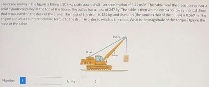 The crane shown in the figure is lifting a 309-kg crate upward with an acceleration of 3.49 m/s2. The cable from the crate passes over a solid cylindrical pulley at the top of the boom. The pulley has a mass of 247 kg. The cable ts then wound onto a hollow cylindrical drum that is mounted on the deck of the crane. The mass of the drum is 182 kg. and its radius (the same as that of the pulley) is 0.569 m. The engine applies a counterclockwise torque to the drum in order to wind up the cable. What is the magnitude of this torque? Ignore the mass of the cable. Number Units