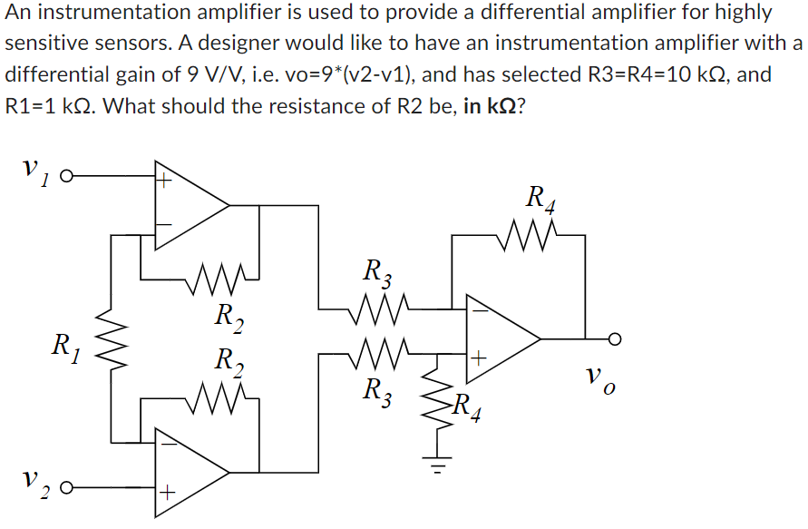 An instrumentation amplifier is used to provide a differential amplifier for highly sensitive sensors. A designer would like to have an instrumentation amplifier with a differential gain of 9 V/V, i. e. vo = 9∗(v2−v1), and has selected R3 = R4 = 10 kΩ, and R1 = 1 kΩ. What should the resistance of R2 be, in kΩ?