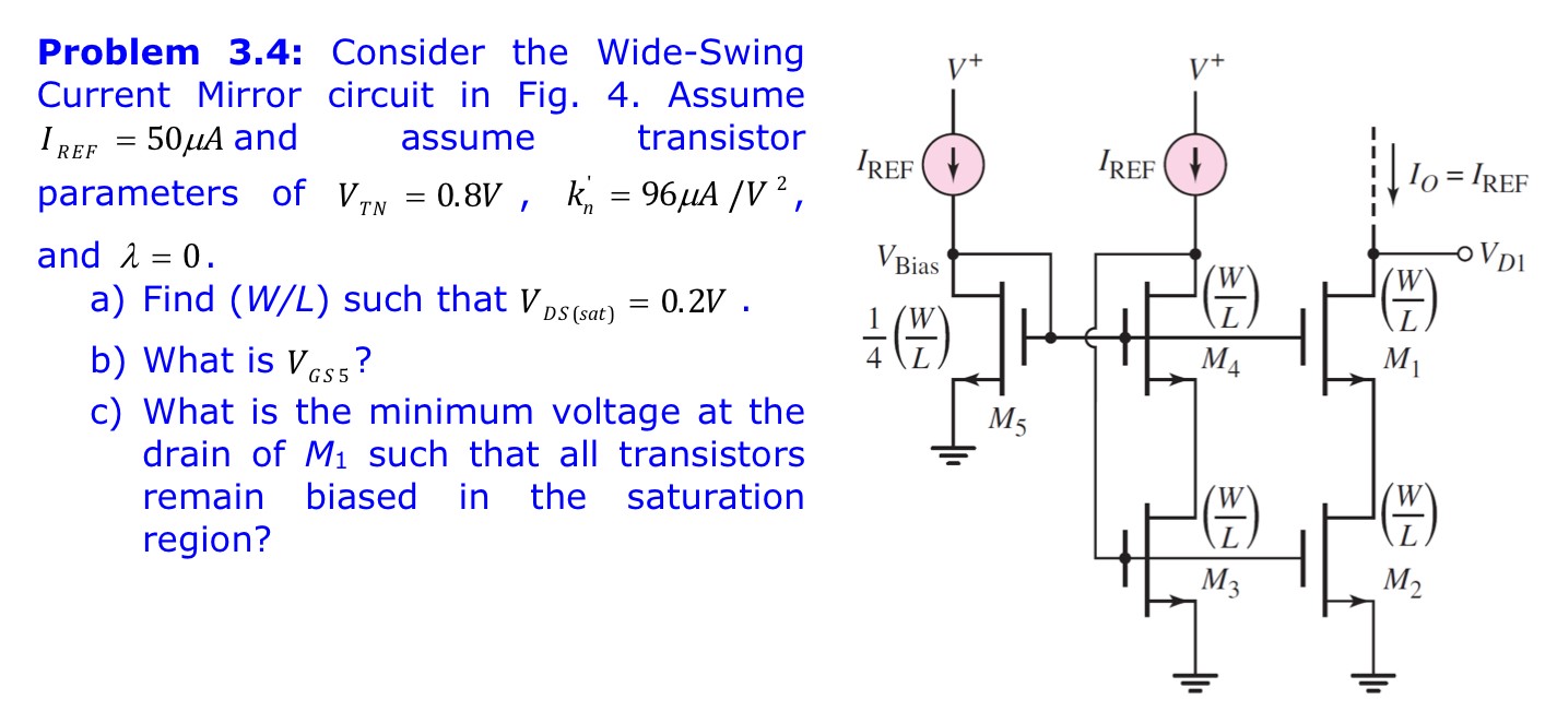 Problem 3.4: Consider the Wide-Swing Current Mirror circuit in Fig. 4. Assume IREF = 50 μA and assume transistor parameters of VTN = 0.8 V, kn′ = 96 μA/V2, and λ = 0. a) Find (W/L) such that VDS(sat) = 0.2 V. b) What is VGS5 ? c) What is the minimum voltage at the drain of M1 such that all transistors remain biased in the saturation region? 