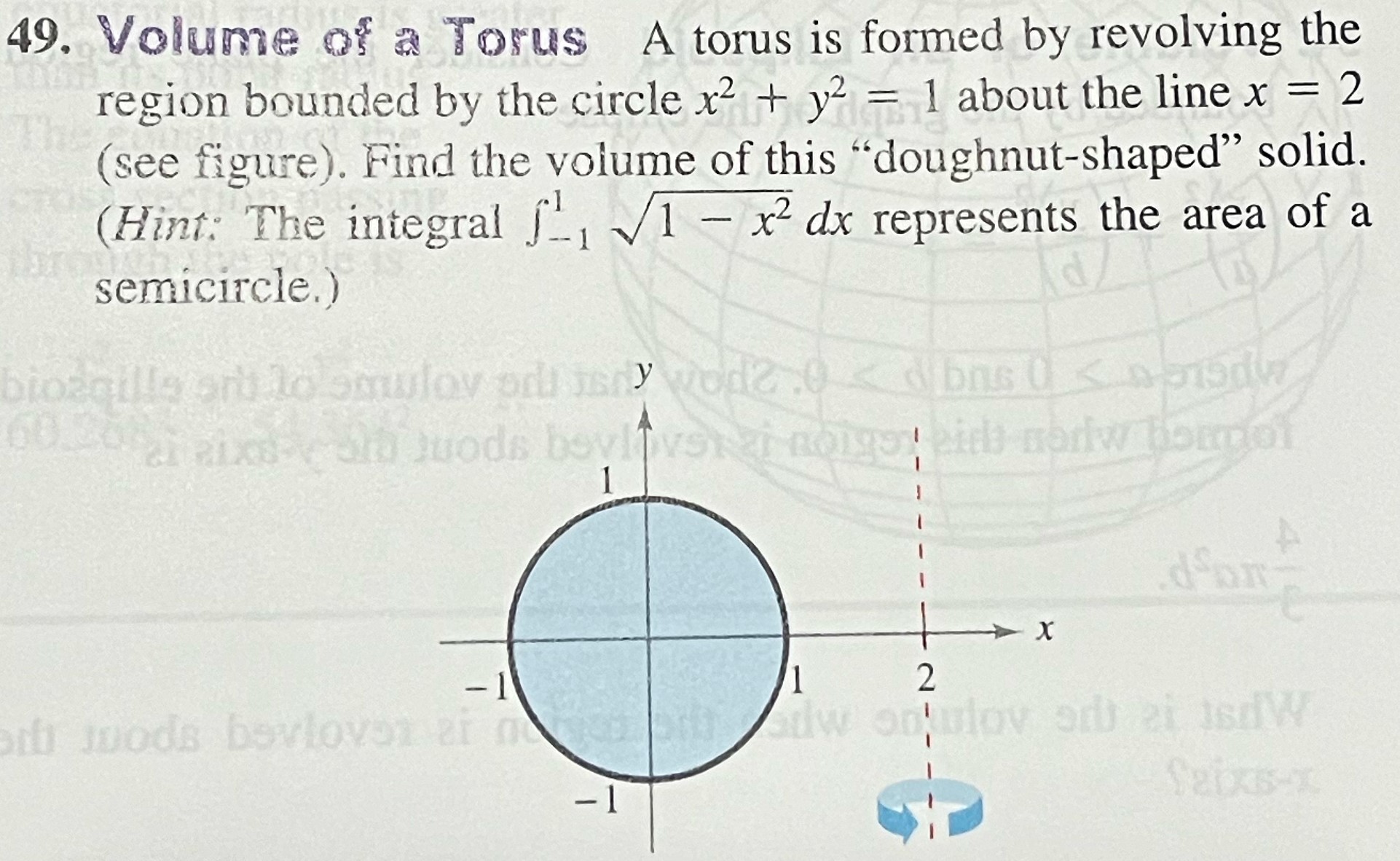 Volume of a Torus A torus is formed by revolving the region bounded by the circle x2 + y2 = 1 about the line x = 2 (see figure). Find the volume of this "doughnut-shaped" solid. (Hint: The integral ∫−1 1 1−x2 dx represents the area of a semicircle.)