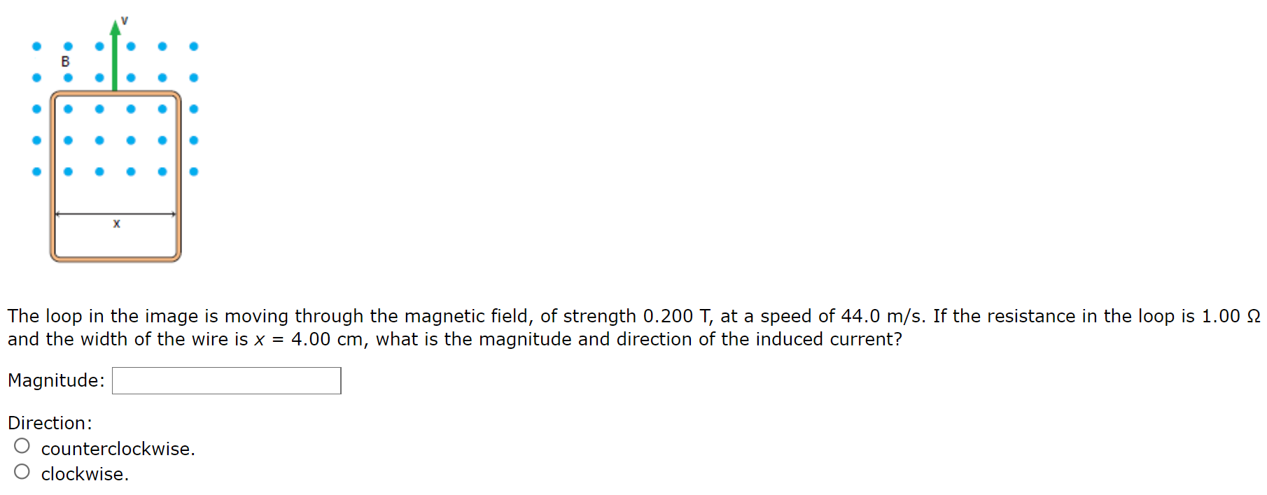 The loop in the image is moving through the magnetic field, of strength 0.200 T, at a speed of 44.0 m/s. If the resistance in the loop is 1.00 Ω and the width of the wire is x = 4.00 cm, what is the magnitude and direction of the induced current? Magnitude: Direction: counterclockwise. clockwise.