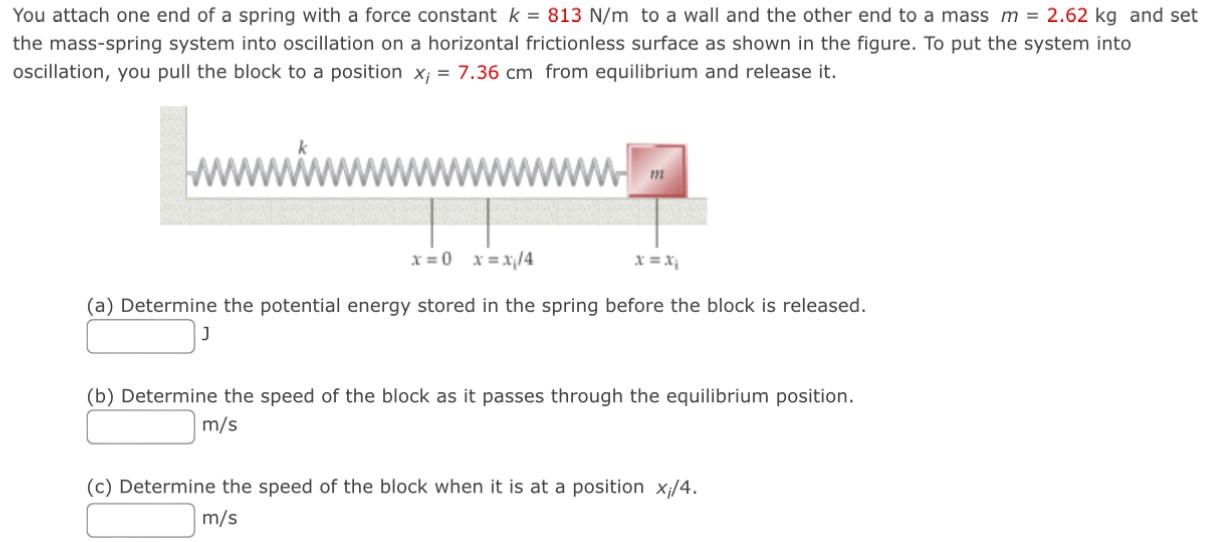 You attach one end of a spring with a force constant k = 813 N/m to a wall and the other end to a mass m = 2.62 kg and set the mass-spring system into oscillation on a horizontal frictionless surface as shown in the figure. To put the system into oscillation, you pull the block to a position xi = 7.36 cm from equilibrium and release it. (a) Determine the potential energy stored in the spring before the block is released. J (b) Determine the speed of the block as it passes through the equilibrium position. m/s (c) Determine the speed of the block when it is at a position xi/4. m/s