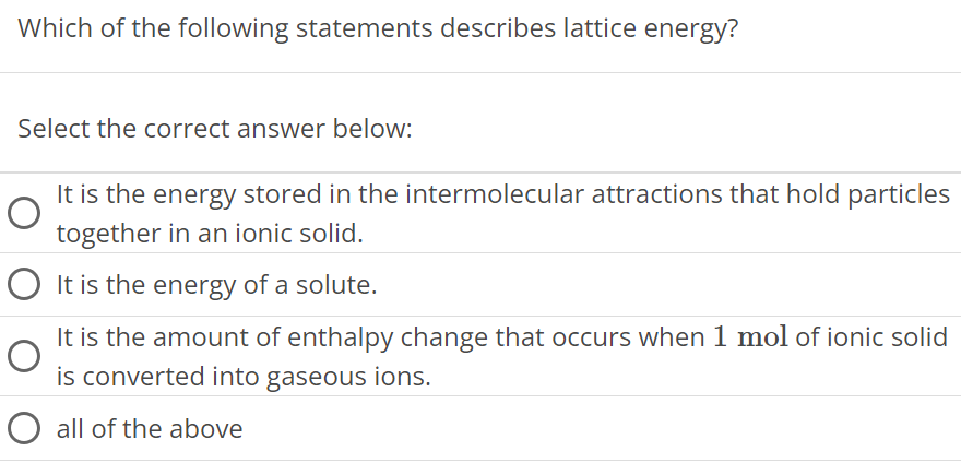 Which of the following statements describes lattice energy? Select the correct answer below: It is the energy stored in the intermolecular attractions that hold particles together in an ionic solid. It is the energy of a solute. It is the amount of enthalpy change that occurs when 1 mol of ionic solid is converted into gaseous ions. all of the above 