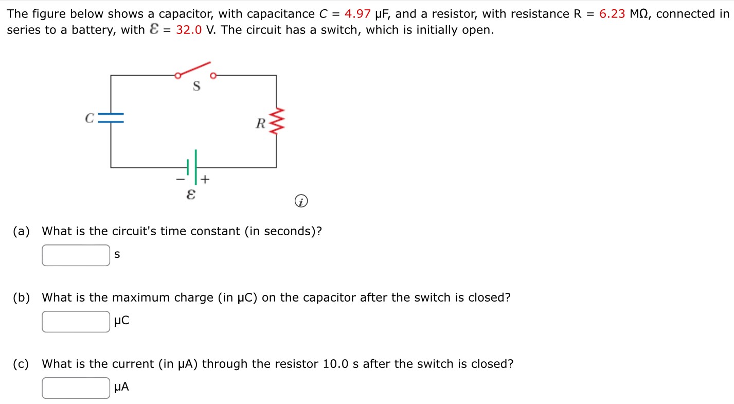 The figure below shows a capacitor, with capacitance C = 4.97 μF, and a resistor, with resistance R = 6.23 MΩ, connected in series to a battery, with E = 32.0 V. The circuit has a switch, which is initially open. (a) What is the circuit's time constant (in seconds)? s (b) What is the maximum charge (in μC) on the capacitor after the switch is closed? μC (c) What is the current (in μA) through the resistor 10.0 s after the switch is closed? μA