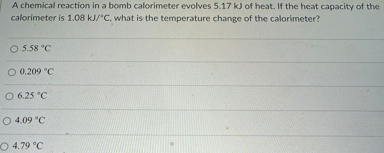 A chemical reaction in a bomb calorimeter evolves 5.17 kJ of heat. If the heat capacity of the calorimeter is 1.08 kJ/∘C, what is the temperature change of the calorimeter? 5.58 ∘C 0.209 ∘C 6.25 ∘C 4.09 ∘C 4.79 ∘C 