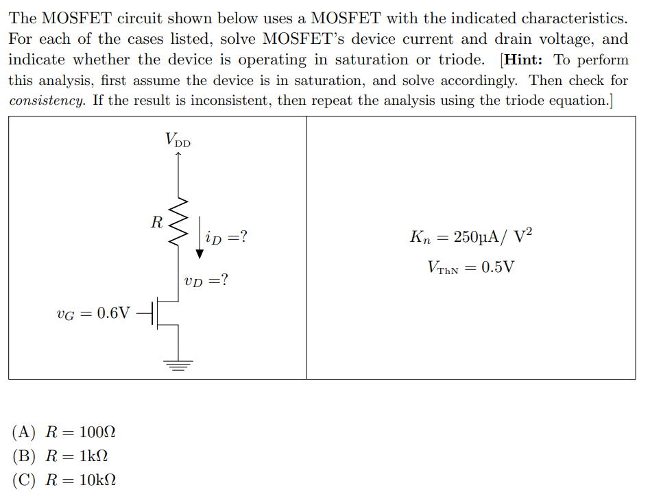 The MOSFET circuit shown below uses a MOSFET with the indicated characteristics. For each of the cases listed, solve MOSFET's device current and drain voltage, and indicate whether the device is operating in saturation or triode. [Hint: To perform this analysis, first assume the device is in saturation, and solve accordingly. Then check for consistency. If the result is inconsistent, then repeat the analysis using the triode equation.] (A) R = 100 Ω (B) R = 1 kΩ (C) R = 10 kΩ