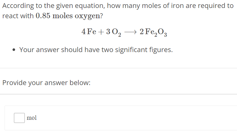 According to the given equation, how many moles of iron are required to react with 0.85 moles oxygen? 4 Fe + 3 O2 ⟶ 2 Fe2O3 Your answer should have two significant figures. Provide your answer below: mol 