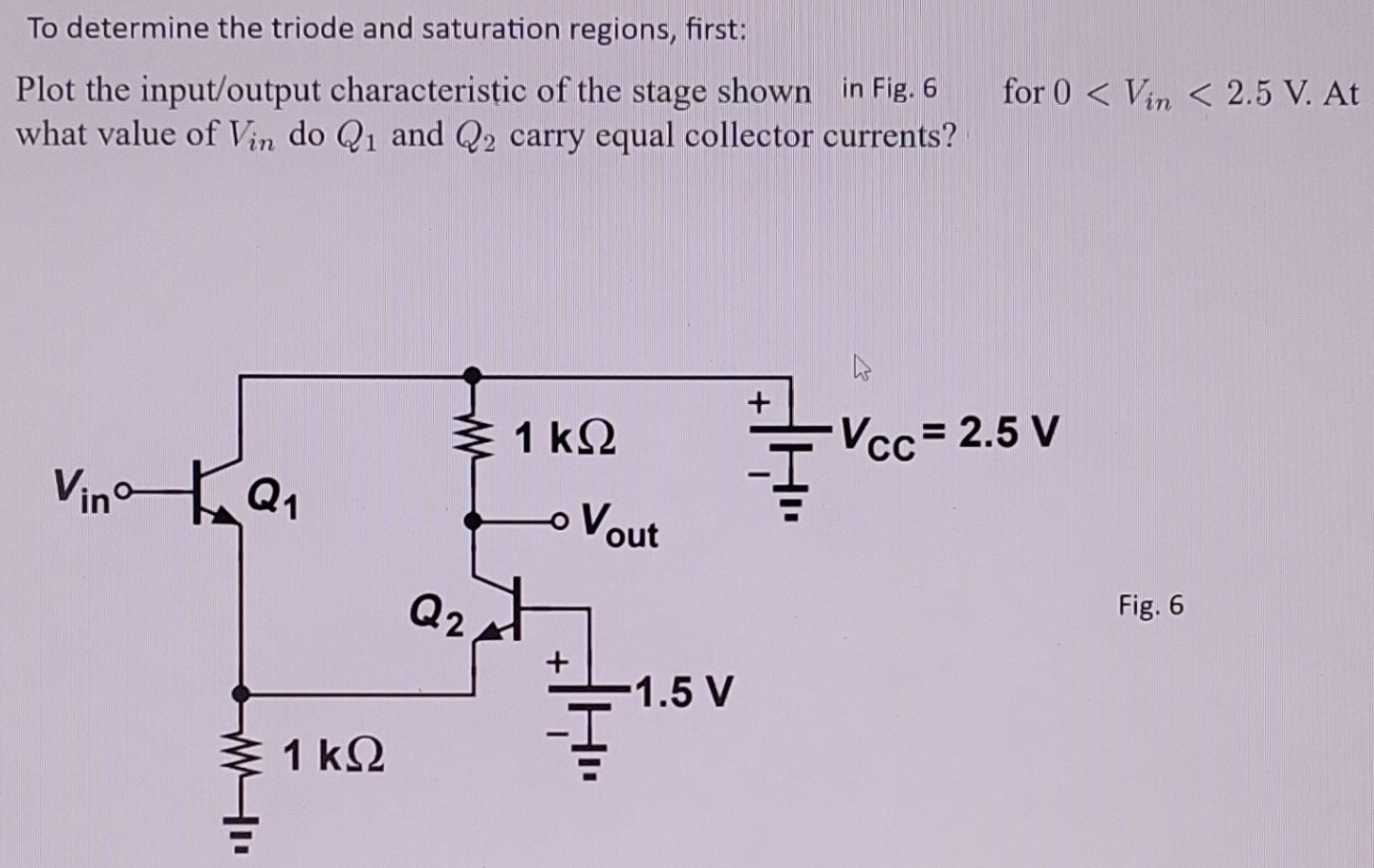 To determine the triode and saturation regions, first: Plot the input/output characteristic of the stage shown in Fig. 6 for 0 < Vin < 2.5 V. At what value of Vin do Q1 and Q2 carry equal collector currents? Fig. 6 