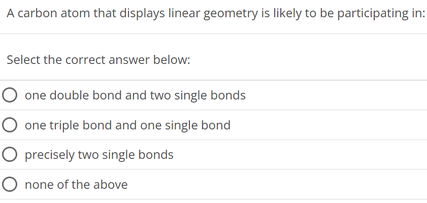 A carbon atom that displays linear geometry is likely to be participating in: Select the correct answer below: one double bond and two single bonds one triple bond and one single bond precisely two single bonds none of the above 