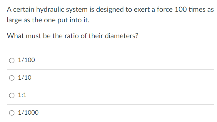 A certain hydraulic system is designed to exert a force 100 times as large as the one put into it. What must be the ratio of their diameters? 1/100 1/10 1:1 1/1000