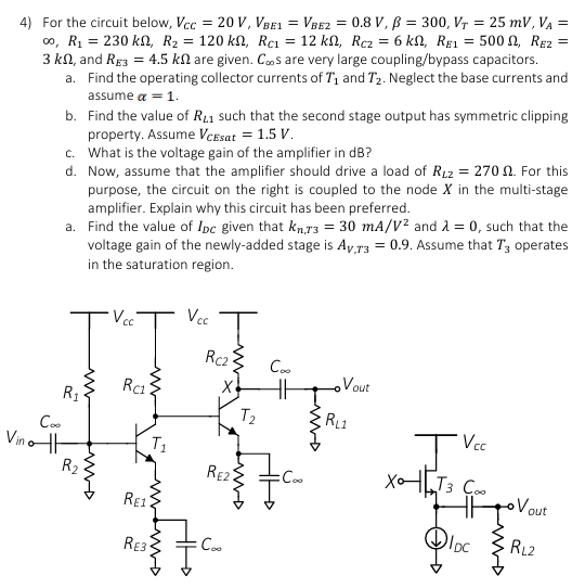 For the circuit below, VCC = 20 V, VBE1 = VBE2 = 0.8 V, β = 300, VT = 25 mV, VA = ∞, R1 = 230 kΩ, R2 = 120 kΩ, RC1 = 12 kΩ, RC2 = 6 kΩ, RE1 = 500 Ω, RE2 = 3 kΩ, and RE3 = 4.5 kΩ are given. C∞s are very large coupling/bypass capacitors. a. Find the operating collector currents of T1 and T2. Neglect the base currents and assume α = 1. b. Find the value of RL1 such that the second stage output has symmetric clipping property. Assume VCEsat = 1.5 V. c. What is the voltage gain of the amplifier in dB ? d. Now, assume that the amplifier should drive a load of RL2 = 270 Ω. For this purpose, the circuit on the right is coupled to the node X in the multi-stage amplifier. Explain why this circuit has been preferred. a. Find the value of IDC given that kn,T3 = 30 mA/V2 and λ = 0, such that the voltage gain of the newly-added stage is AV, T3 = 0.9. Assume that T3 operates in the saturation region.