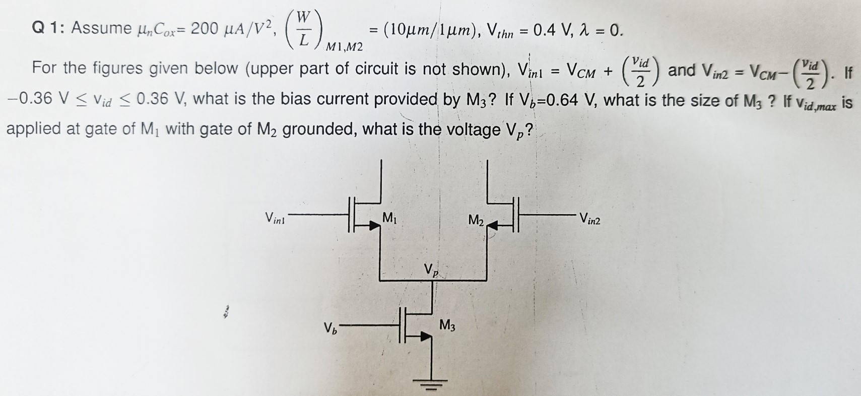 Q 1: Assume μnCox = 200 μA/V2, (WL)M1, M2 = (10 μm/1 μm), Vthn = 0.4 V, λ = 0 For the figures given below (upper part of circuit is not shown), Vin1 = VCM + (vid/2) and Vin2 = VCM − (vid/2). If −0.36 V ≤ vid ≤ 0.36 V, what is the bias current provided by M3 ? If Vb = 0.64 V, what is the size of M3 ? If vid, max is applied at gate of M1 with gate of M2 grounded, what is the voltage Vp ? 