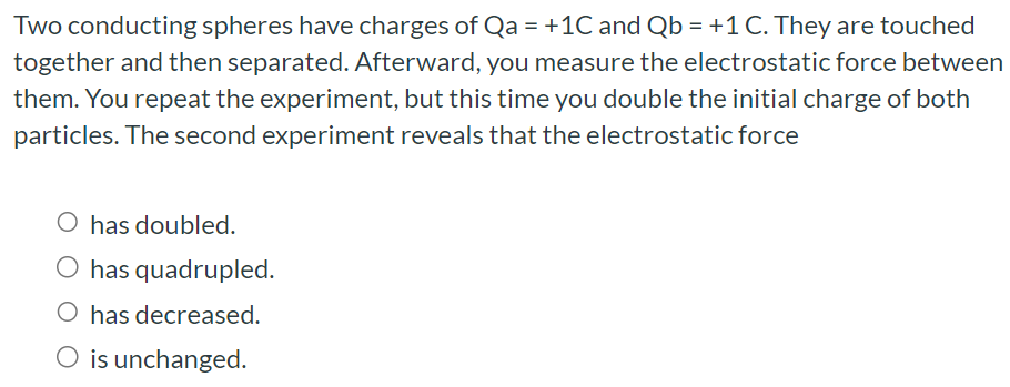 Two conducting spheres have charges of Qa = +1 C and Qb = +1 C. They are touched together and then separated. Afterward, you measure the electrostatic force between them. You repeat the experiment, but this time you double the initial charge of both particles. The second experiment reveals that the electrostatic force has doubled. has quadrupled. has decreased. is unchanged.