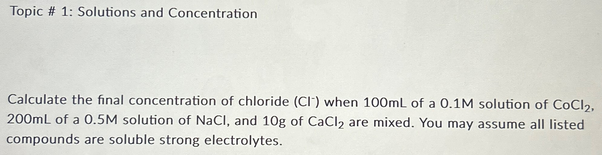Topic # 1: Solutions and Concentration Calculate the final concentration of chloride (Cl−)when 100 mL of a 0.1 M solution of CoCl2, 200 mL of a 0.5 M solution of NaCl, and 10 g of CaCl2 are mixed. You may assume all listed compounds are soluble strong electrolytes.