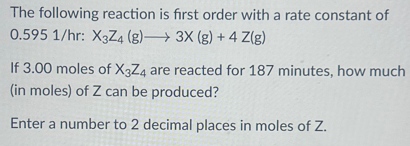 The following reaction is first order with a rate constant of 0.595 1/hr: X3Z4(g) ⟶ 3X(g) + 4Z(g) If 3.00 moles of X3Z4 are reacted for 187 minutes, how much (in moles) of Z can be produced? Enter a number to 2 decimal places in moles of Z.