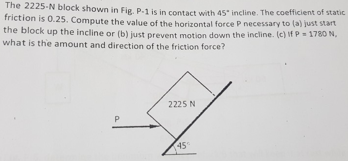 The 2225-N block shown in Fig. P-1 is in contact with 45∘ incline. The coefficient of static friction is 0.25. Compute the value of the horizontal force P necessary to (a) just start the block up the incline or (b) just prevent motion down the incline. (c) If P = 1780 N, what is the amount and direction of the friction force?