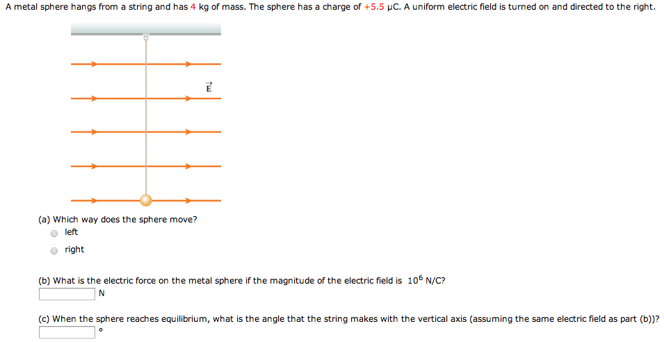 A metal sphere hangs from a string and has 4 kg of mass. The sphere has a charge of +5.5 μC. A uniform electric field is turned on and directed to the right. (a) Which way does the sphere move? left right (b) What is the electric force on the metal sphere if the magnitude of the electric field is 106 N/C? N (c) When the sphere reaches equilibrium, what is the angle that the string makes with the vertical axis (assuming the same electric field as part (b))? 。 