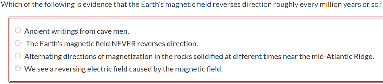 Which of the following is evidence that the Earth's magnetic field reverses direction roughly every million years or so? Ancient writings from cave men. The Earth's magnetic field NEVER reverses direction. Alternating directions of magnetization in the rocks solidified at different times near the mid-Atlantic Ridge. We see a reversing electric field caused by the magnetic field.