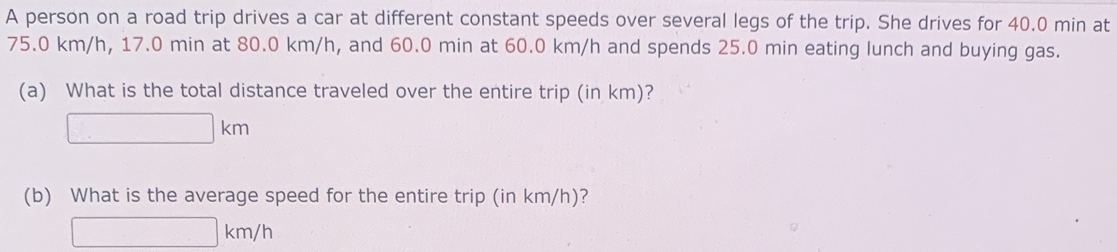 A person on a road trip drives a car at different constant speeds over several legs of the trip. She drives for 40.0 min at 75.0 km/h, 17.0 min at 80.0 km/h, and 60.0 min at 60.0 km/h and spends 25.0 min eating lunch and buying gas. (a) What is the total distance traveled over the entire trip (in km)? km (b) What is the average speed for the entire trip (in km/h)? km/h