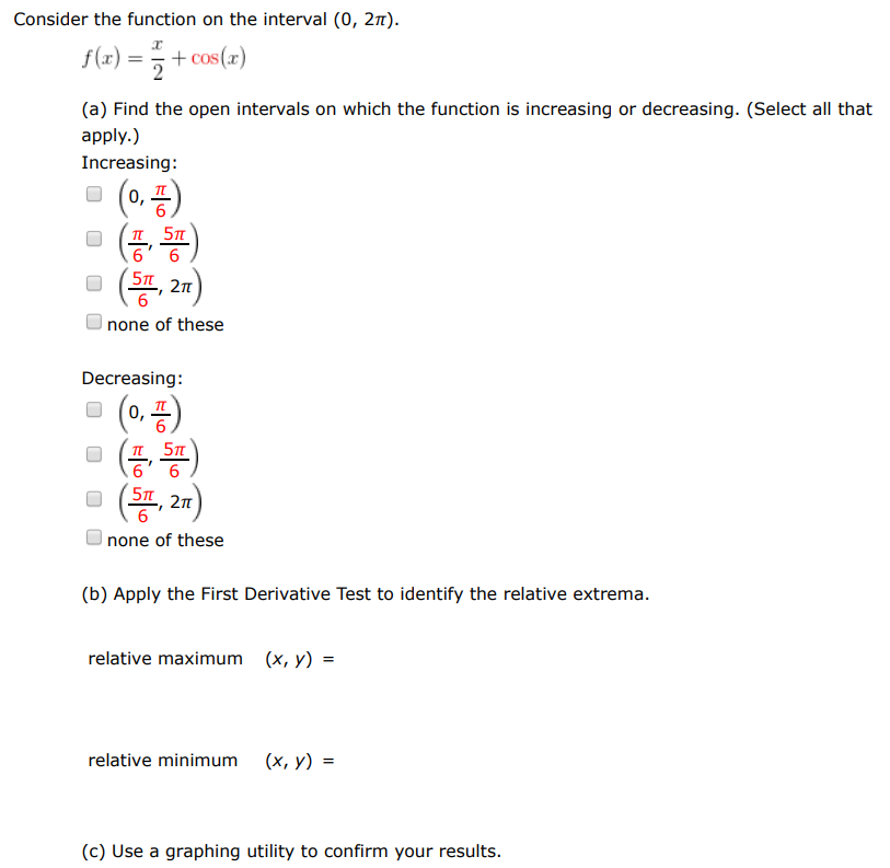 Consider the function on the interval (0, 2π). f(x) = x/2 + cos⁡(x) (a) Find the open intervals on which the function is increasing or decreasing. (Select all that apply.) Increasing: (0, π6) (π6, 5π6) (5π6, 2π) none of these Decreasing: (0, π6) (π6, 5π6) (5π6, 2π) none of these (b) Apply the First Derivative Test to identify the relative extrema. relative maximum (x, y) = relative minimum (x, y) = (c) Use a graphing utility to confirm your results.