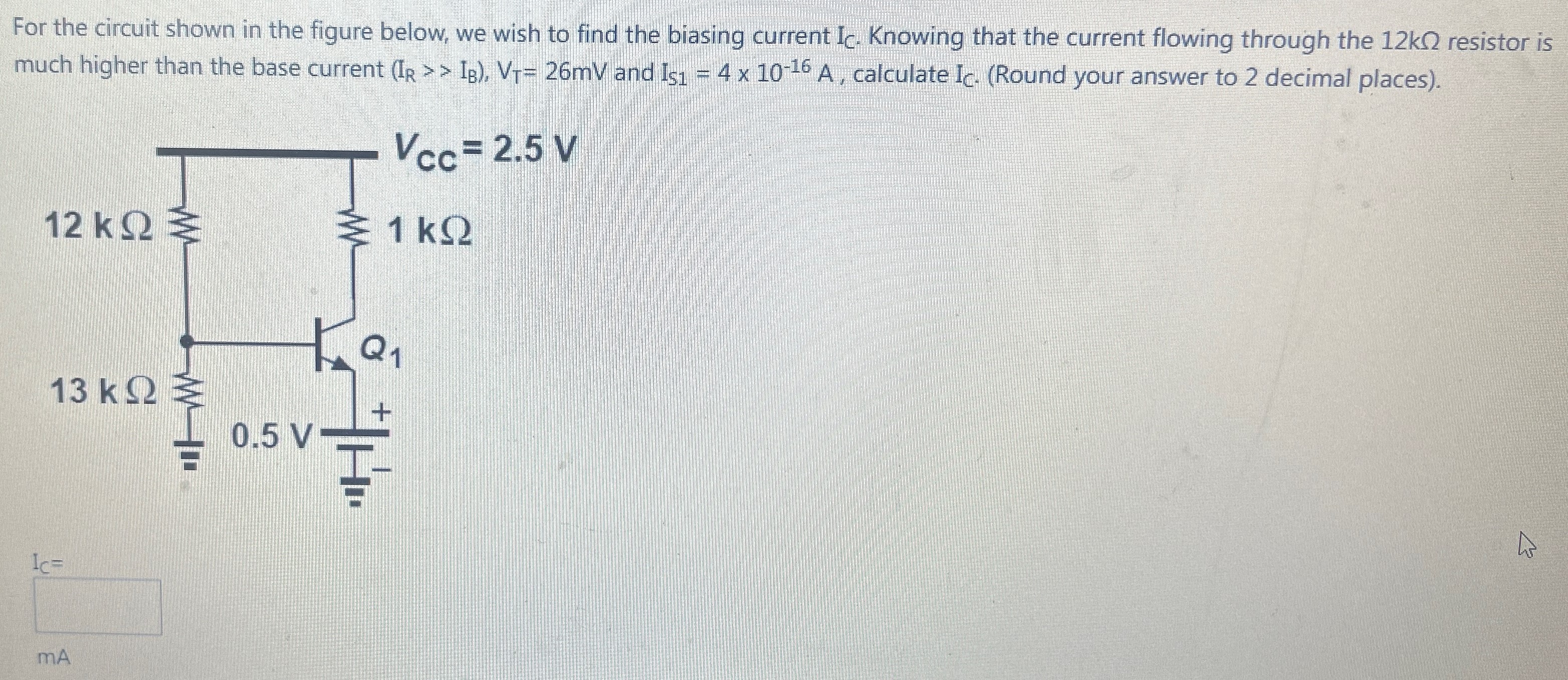 For the circuit shown in the figure below, we wish to find the biasing current IC . Knowing that the current flowing through the 12 kΩ resistor is much higher than the base current (IR > > IB), VT = 26 mV and IS1 = 4×10−16 A, calculate IC. (Round your answer to 2 decimal places). IC = mA