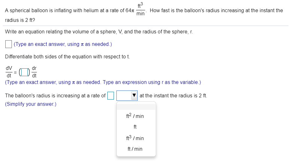 A spherical balloon is inflating with helium at a rate of 64π ft3 min. How fast is the balloon's radius increasing at the instant the radius is 2 ft? Write an equation relating the volume of a sphere, V, and the radius of the sphere, r. (Type an exact answer, using π as needed.) Differentiate both sides of the equation with respect to t. dV dt = ( ) dr dt (Type an exact answer, using π as needed. Type an expression using r as the variable.) The balloon's radius is increasing at a rate of at the instant the radius is 2 ft. (Simplify your answer.)