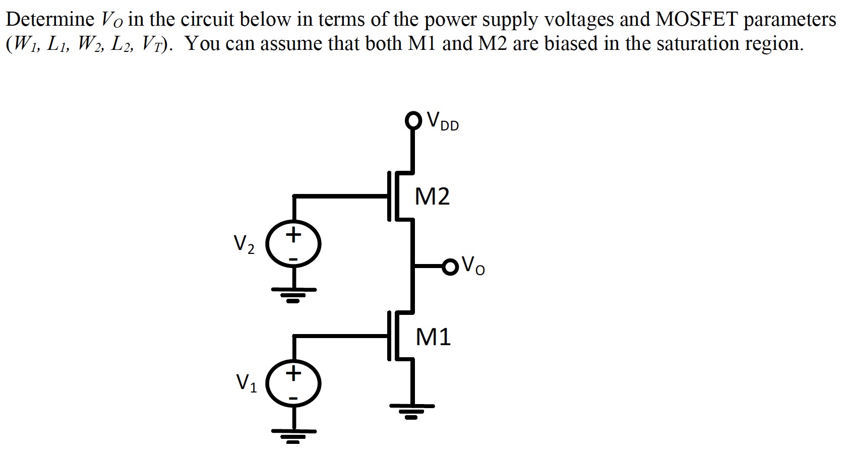 Determine VO in the circuit below in terms of the power supply voltages and MOSFET parameters (W1, L1, W2, L2, VT). You can assume that both M1 and M2 are biased in the saturation region.