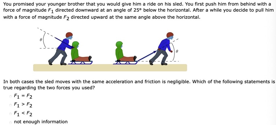 You promised your younger brother that you would give him a ride on his sled. You first push him from behind with a force of magnitude F1 directed downward at an angle of 25∘ below the horizontal. After a while you decide to pull him with a force of magnitude F2 directed upward at the same angle above the horizontal. In both cases the sled moves with the same acceleration and friction is negligible. Which of the following statements is true regarding the two forces you used? F1 = F2 F1 > F2 F1 < F2 not enough information