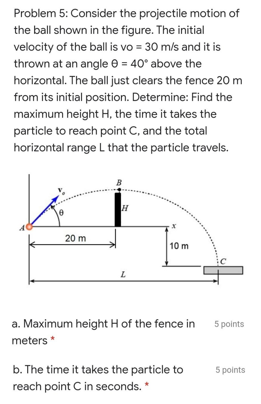 Problem 5: Consider the projectile motion of the ball shown in the figure. The initial velocity of the ball is vo = 30 m/s and it is thrown at an angle θ = 40∘ above the horizontal. The ball just clears the fence 20 m from its initial position. Determine: Find the maximum height H, the time it takes the particle to reach point C, and the total horizontal range L that the particle travels. a. Maximum height H of the fence in meters 5 points b. The time it takes the particle to reach point C in seconds. 5 points c. The total horizontal range L that the particle travels from A to C in meters. 5 points