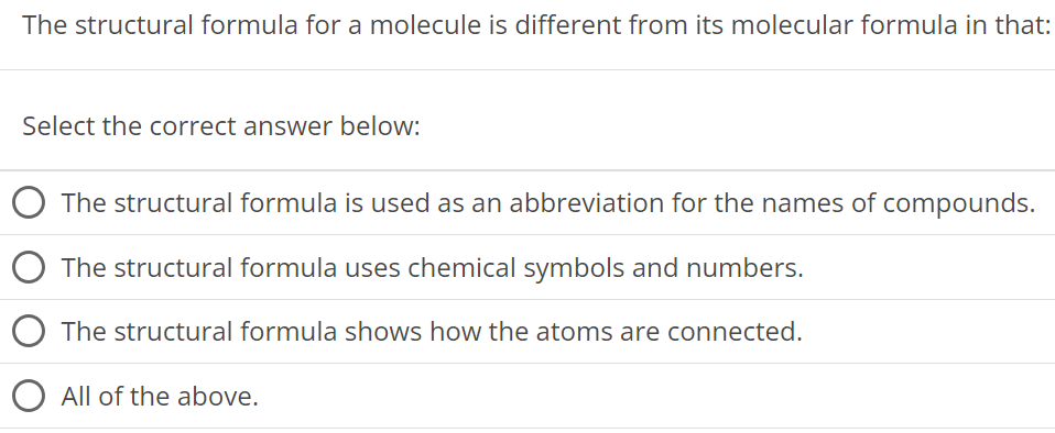 The structural formula for a molecule is different from its molecular formula in that: Select the correct answer below: The structural formula is used as an abbreviation for the names of compounds. The structural formula uses chemical symbols and numbers. The structural formula shows how the atoms are connected. All of the above. 