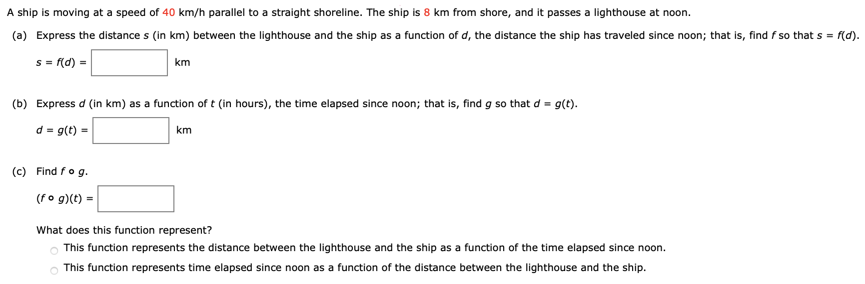 A ship is moving at a speed of 40 km/h parallel to a straight shoreline. The ship is 8 km from shore, and it passes a lighthouse at noon. (a) Express the distance s (in km ) between the lighthouse and the ship as a function of d, the distance the ship has traveled since noon; that is, find f so that s = f(d). s = f(d) = km (b) Express d (in km ) as a function of t (in hours), the time elapsed since noon; that is, find g so that d = g(t). d = g(t) = km (c) Find f∘g. (f∘g)(t) = What does this function represent? This function represents the distance between the lighthouse and the ship as a function of the time elapsed since noon. This function represents time elapsed since noon as a function of the distance between the lighthouse and the ship.