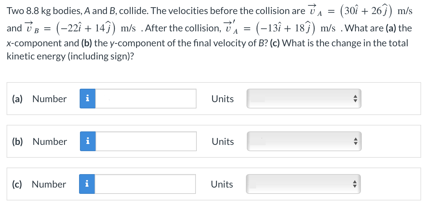 Two 8.8 kg bodies, A and B, collide. The velocities before the collision are v→A = (30i^ + 26j^) m/s and v→B = (−22i^ + 14j^) m/s. After the collision, v→A′ = (−13i^ + 18j^) m/s. What are (a) the x-component and (b) the y-component of the final velocity of B? (c) What is the change in the total kinetic energy (including sign)? (a) Number Units (b) Number Units (c) Number Units 