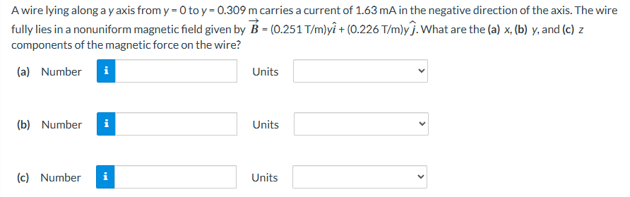 A wire lying along a y axis from y = 0 to y = 0.309 m carries a current of 1.63 mA in the negative direction of the axis. The wire fully lies in a nonuniform magnetic field given by B→ = (0.251 T/m)yi^ + (0.226 T/m)yj^. What are the (a) x, (b) y, and (c) z components of the magnetic force on the wire? (a) Number Units (b) Number Units (c) Number Units