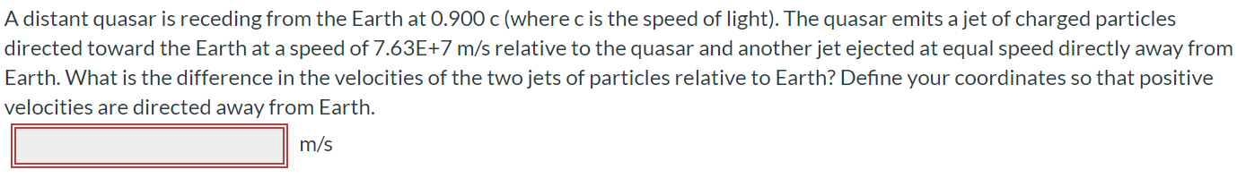 A distant quasar is receding from the Earth at 0.900 c (where c is the speed of light). The quasar emits a jet of charged particles directed toward the Earth at a speed of 7.63E+7 m/s relative to the quasar and another jet ejected at equal speed directly away from Earth. What is the difference in the velocities of the two jets of particles relative to Earth? Define your coordinates so that positive velocities are directed away from Earth. m/s