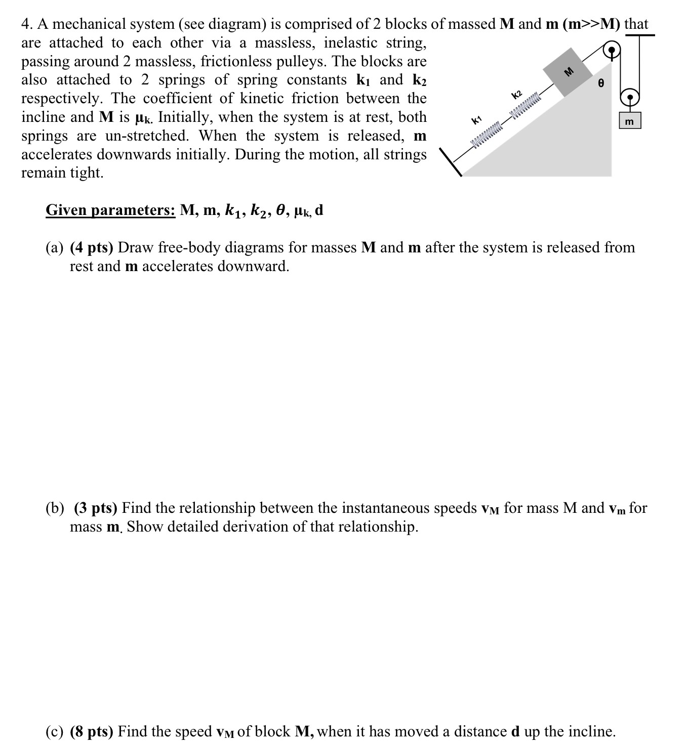 A mechanical system (see diagram) is comprised of 2 blocks of massed M and m (m > M) that are attached to each other via a massless, inelastic string, passing around 2 massless, frictionless pulleys. The blocks are also attached to 2 springs of spring constants k1 and k2 respectively. The coefficient of kinetic friction between the incline and M is μk. Initially, when the system is at rest, both springs are un-stretched. When the system is released, m accelerates downwards initially. During the motion, all strings remain tight. Given parameters: M, m, k1, k2, θ, μk, d (a) (4 pts) Draw free-body diagrams for masses M and m after the system is released from rest and m accelerates downward. (b) (3 pts) Find the relationship between the instantaneous speeds vM for mass M and vm for mass m. Show detailed derivation of that relationship. (c) (8 pts) Find the speed vM of block M, when it has moved a distance d up the incline.