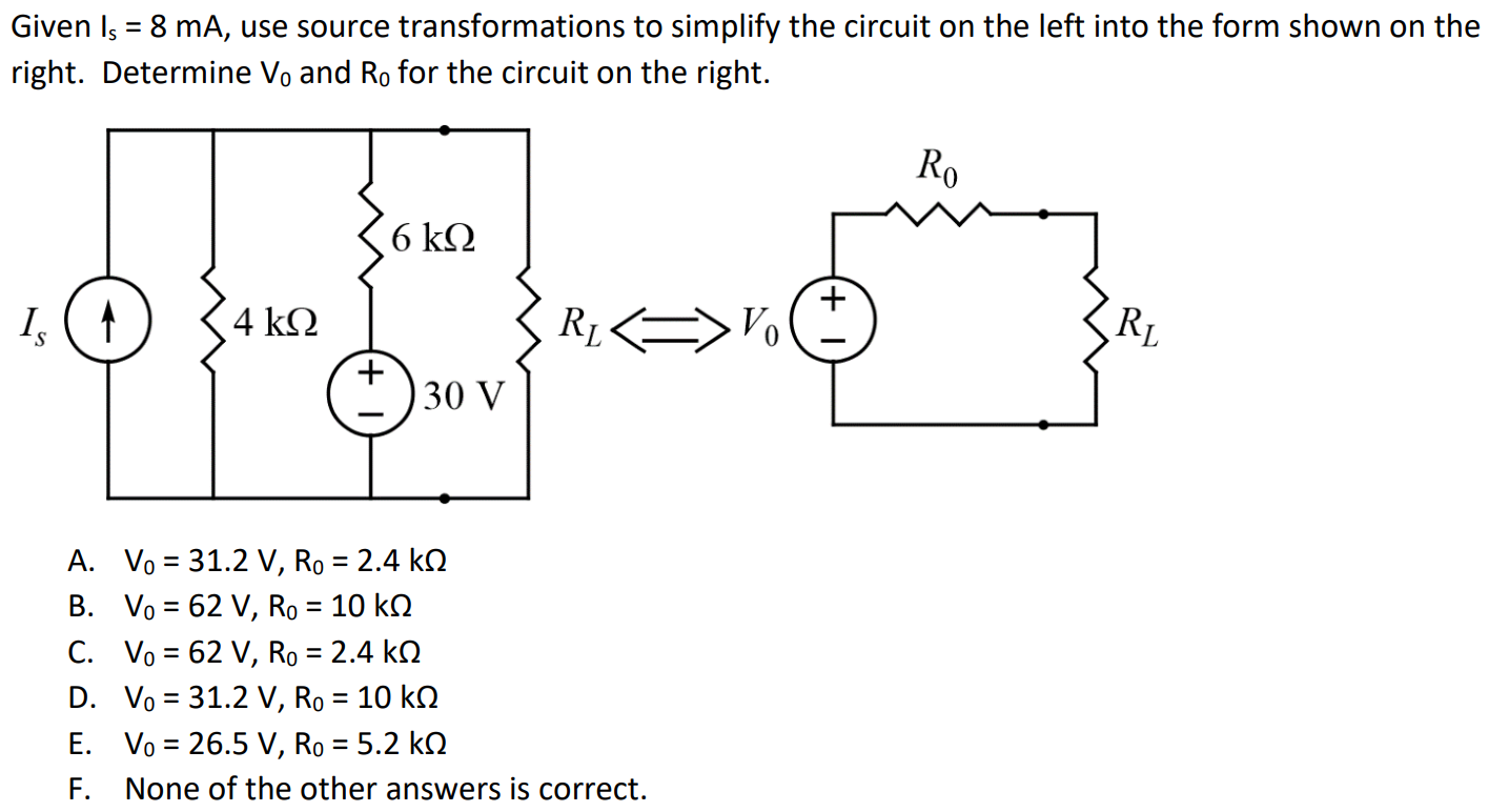 Given Is = 8 mA, use source transformations to simplify the circuit on the left into the form shown on the right. Determine V0 and R0 for the circuit on the right. A. V0 = 31.2 V, R0 = 2.4 kΩ B. V0 = 62 V, R0 = 10 kΩ C. V0 = 62 V, R0 = 2.4 kΩ D. V0 = 31.2 V, R0 = 10 kΩ E. V0 = 26.5 V, R0 = 5.2 kΩ F. None of the other answers is correct.